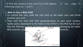 1.5 Test the rotation of the unit if it is well aligned. If not, align it
following steps no. 1 and 2.
2. How to Use a Mini Drill
 To control the unit, hold the mini drill at the lower part and firmly
position your arm.
 Then with the mini drill held perpendicularly to your work surface,
lightly press downward to the holes to be drilled in the PCB but be sure
that the PCB has a piece of wood under it to avoid damaging the table.
With practice, you will be able to get the procedure correctly.
 