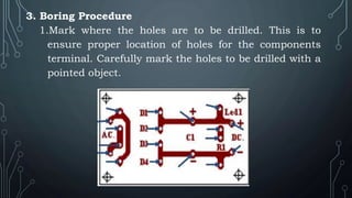 3. Boring Procedure
1.Mark where the holes are to be drilled. This is to
ensure proper location of holes for the components
terminal. Carefully mark the holes to be drilled with a
pointed object.
 