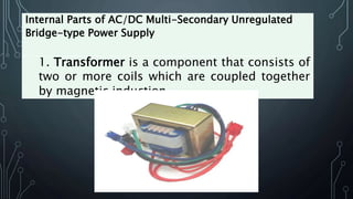 Internal Parts of AC/DC Multi-Secondary Unregulated
Bridge-type Power Supply
1. Transformer is a component that consists of
two or more coils which are coupled together
by magnetic induction.
 