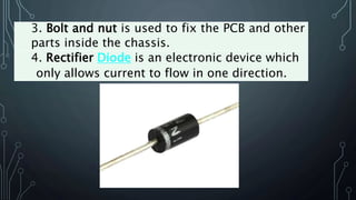 3. Bolt and nut is used to fix the PCB and other
parts inside the chassis.
4. Rectifier Diode is an electronic device which
only allows current to flow in one direction.
 
