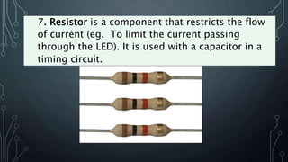 7. Resistor is a component that restricts the flow
of current (eg. To limit the current passing
through the LED). It is used with a capacitor in a
timing circuit.
 