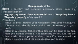 Components of 5s
SORT : Identify and separate necessary items from the
unnecessary by:
Segregating useful from non-useful items; Recycling items;
Disposing properly of non-useful
Procedures:
STEP 1: Look around your workplace with your colleagues.
Discover and identify items which are unnecessary to your
work.
STEP 2: A Disposal Notice with a date can be done to an item
that you cannot decide if it is necessary or not, and set the
item aside. After a period of time, check if no one needed the
item. If no one needed the item, disposal can be done.
 