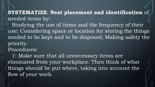 SYSTEMATIZE: Neat placement and identification of
needed items by:
Studying the use of items and the frequency of their
use; Considering space or location for storing the things
needed to be kept and to be disposed; Making safety the
priority.
Procedures:
1: Make sure that all unnecessary items are
eliminated from your workplace. Then think of what
things should be put where, taking into account the
flow of your work.
 