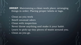 SWEEP: Maintaining a clean work place; arranging
things in order; Placing proper labels or tags.
 Clean as you work
 Smell unusual odors
 Clean with inspection
 Never throw anything and make it your habit.
 Learn to pick-up tiny pieces of waste around you.
 Clean as you go.
 