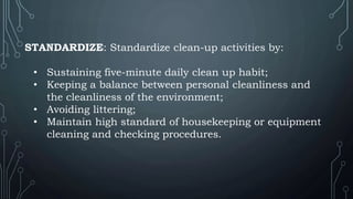 STANDARDIZE: Standardize clean-up activities by:
• Sustaining five-minute daily clean up habit;
• Keeping a balance between personal cleanliness and
the cleanliness of the environment;
• Avoiding littering;
• Maintain high standard of housekeeping or equipment
cleaning and checking procedures.
 