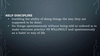 SELF-DISCIPLINE
• Instilling the ability of doing things the way they are
supposed to be done;
• Do things spontaneously without being told or ordered is to
make everyone practice 4S WILLINGLY and spontaneously
as a habit or way of life.
 