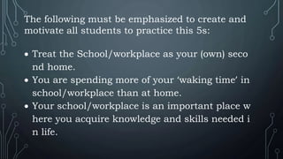 The following must be emphasized to create and
motivate all students to practice this 5s:
 Treat the School/workplace as your (own) seco
nd home.
 You are spending more of your ‘waking time’ in
school/workplace than at home.
 Your school/workplace is an important place w
here you acquire knowledge and skills needed i
n life.
 