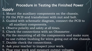 Procedure in Testing the Finished Power
Supply
1. Mount the auxiliary components on the chassis.
2. Fit the PCB and transformer with nut and bolt.
3. Guided with schematic diagram, connect the PCB to
all auxiliary components.
4. Observe polarity and safety at all times.
5. Check the connections with an Ohmmeter.
6. Fix the mounting of all the components and make sure
to use rubber bushing for wires going out of the chassis.
7. Double check the connections.
8. Ask your teacher to inspect your work.
9. Plug your work and measure output voltages.
 