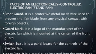 PARTS OF AN ELECTRONICALLY-CONTROLLED
ELECTRIC FAN (STAND FAN)
•Front Guard. It is a protective metal mesh wire used to
prevent the fan blade from any physical contact with
foreign objects.
•Guard Mark. It is a logo of the manufacturer of the
electric fan which is mounted at the center of the front
guard.
•Switch Box . It is a panel board for the controls of the
electric fan.
 