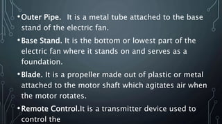 •Outer Pipe. It is a metal tube attached to the base
stand of the electric fan.
•Base Stand. It is the bottom or lowest part of the
electric fan where it stands on and serves as a
foundation.
•Blade. It is a propeller made out of plastic or metal
attached to the motor shaft which agitates air when
the motor rotates.
•Remote Control.It is a transmitter device used to
control the
 