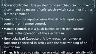 •Power Controller. It is an electronic switching circuit driven by
a command by means of soft-touch switch system or from a
remote command.
•Sensor. It is the input receiver that detects input signal
coming from remote control.
•Manual Control. It is a push button switch that controls
manually the operation of the electric fan.
•Non-polarized Capacitor. A low reactance non-polar
capacitor connected in series with the start winding of an
electric fan.
•Timer. It is used to switch on or switch off automatically with
 