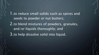 1.to reduce small solids such as spices and
seeds to powder or nut butters;
2.to blend mixtures of powders, granules,
and/or liquids thoroughly; and
3.to help dissolve solid into liquid.
 