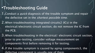 •Troubleshooting Guide
1.Conduct a quick diagnosis of the trouble symptom and repair
the defective set in the shortest possible time.
2.When troubleshooting integrated circuits2 (ICs) in the
electrical/electronic circuit section, do not remove the IC from
the PCB.
3.When troubleshooting in the electrical/ electronic circuit section,
prior to pre-testing, consider voltage measurement on
components first before removing it for testing.
4.If the trouble symptom is caused by aging components3, the
 