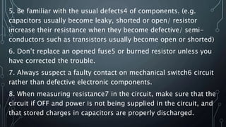 5. Be familiar with the usual defects4 of components. (e.g.
capacitors usually become leaky, shorted or open/ resistor
increase their resistance when they become defective/ semi-
conductors such as transistors usually become open or shorted)
6. Don’t replace an opened fuse5 or burned resistor unless you
have corrected the trouble.
7. Always suspect a faulty contact on mechanical switch6 circuit
rather than defective electronic components.
8. When measuring resistance7 in the circuit, make sure that the
circuit if OFF and power is not being supplied in the circuit, and
that stored charges in capacitors are properly discharged.
 