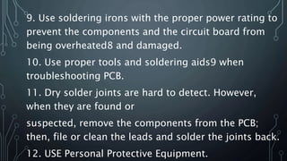9. Use soldering irons with the proper power rating to
prevent the components and the circuit board from
being overheated8 and damaged.
10. Use proper tools and soldering aids9 when
troubleshooting PCB.
11. Dry solder joints are hard to detect. However,
when they are found or
suspected, remove the components from the PCB;
then, file or clean the leads and solder the joints back.
12. USE Personal Protective Equipment.
 