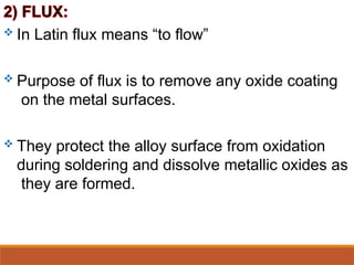  In Latin flux means “to flow”
 Purpose of flux is to remove any oxide coating
on the metal surfaces.
 They protect the alloy surface from oxidation
during soldering and dissolve metallic oxides as
they are formed.
 