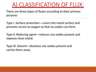 A) CLASSIFICATION OF FLUX:
There are three types of fluxes according to their primary
purpose:
Type I. Surface protection—covers the metal surface and
prevents access to oxygen so that no oxides can form.
Type II. Reducing agent—reduces any oxides present and
exposes clean metal.
Type III. Solvent—dissolves any oxides present and
carries them away.
 