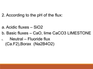 2. According to the pH of the flux:
a. Acidic fluxes – SiO2
b. Basic fluxes – CaO, lime CaCO3 LIMESTONE
c. Neutral – Fluoride flux
(Ca.F2),Borax (Na2B4O2)
 