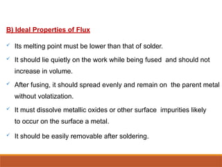 B) Ideal Properties of Flux
 Its melting point must be lower than that of solder.
 It should lie quietly on the work while being fused and should not
increase in volume.
 After fusing, it should spread evenly and remain on the parent metal
without volatization.
 It must dissolve metallic oxides or other surface impurities likely
to occur on the surface a metal.
 It should be easily removable after soldering.
 