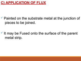 C) APPLICATION OF FLUX
 Painted on the substrate metal at the junction of
pieces to be joined.
 It may be Fused onto the surface of the parent
metal strip.
 