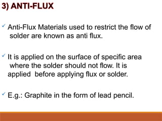  Anti-Flux Materials used to restrict the flow of
solder are known as anti flux.
 It is applied on the surface of specific area
where the solder should not flow. It is
applied before applying flux or solder.
 E.g.: Graphite in the form of lead pencil.
 