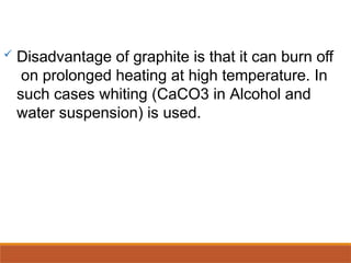  Disadvantage of graphite is that it can burn off
on prolonged heating at high temperature. In
such cases whiting (CaCO3 in Alcohol and
water suspension) is used.
 