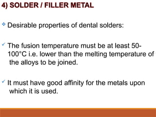  Desirable properties of dental solders:
 The fusion temperature must be at least 50-
100°C i.e. lower than the melting temperature of
the alloys to be joined.
 It must have good affinity for the metals upon
which it is used.
 