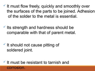  It must flow freely, quickly and smoothly over
the surfaces of the parts to be joined. Adhesion
of the solder to the metal is essential.
 Its strength and hardness should be
comparable with that of parent metal.
 It should not cause pitting of
soldered joint.
 It must be resistant to tarnish and
corrosion.
 