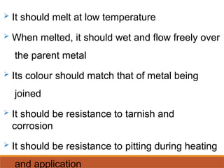  It should melt at low temperature
 When melted, it should wet and flow freely over
the parent metal
 Its colour should match that of metal being
joined
 It should be resistance to tarnish and
corrosion
 It should be resistance to pitting during heating
and application
 