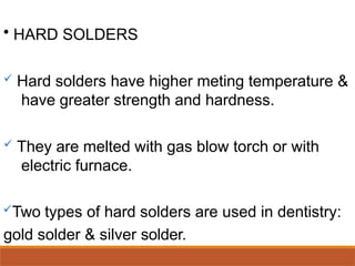 • HARD SOLDERS
 Hard solders have higher meting temperature &
have greater strength and hardness.
 They are melted with gas blow torch or with
electric furnace.
Two types of hard solders are used in dentistry:
gold solder & silver solder.
 