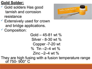 Gold Solder:
 Gold solders Has good
tarnish and corrosion
resistance
 Extensively used for crown
and bridge applications.
 Composition:
Gold – 45-81 wt %
Silver - 8-30 wt %
Copper -7-20 wt
% Tin –2–4 wt %
Zinc –2–4 wt %
They are high fusing with a fusion temperature range
of 750- 900° C
 