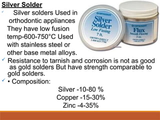 Silver Solder

Silver solders Used in
orthodontic appliances
They have low fusion
temp-600-750°C Used
with stainless steel or
other base metal alloys.
 Resistance to tarnish and corrosion is not as good
as gold solders But have strength comparable to
gold solders.
 • Composition:
Silver -10-80 %
Copper -15-30%
Zinc -4-35%
 