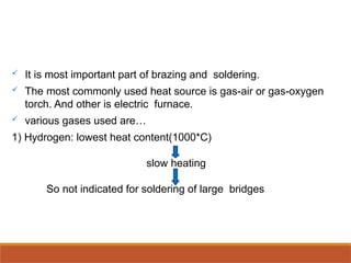  It is most important part of brazing and soldering.
 The most commonly used heat source is gas-air or gas-oxygen
torch. And other is electric furnace.
 various gases used are…
1) Hydrogen: lowest heat content(1000*C)
slow heating
So not indicated for soldering of large bridges
 