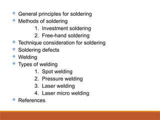  General principles for soldering
 Methods of soldering
1. Investment soldering
2. Free-hand soldering
 Technique consideration for soldering
 Soldering defects
 Welding
 Types of welding
1. Spot welding
2. Pressure welding
3. Laser welding
4. Laser micro welding
 References
 