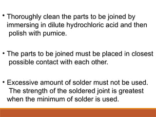 • Thoroughly clean the parts to be joined by
immersing in dilute hydrochloric acid and then
polish with pumice.
• The parts to be joined must be placed in closest
possible contact with each other.
• Excessive amount of solder must not be used.
The strength of the soldered joint is greatest
when the minimum of solder is used.
 
