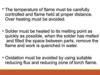 • The temperature of flame must be carefully
controlled and flame held at proper distance.
Over heating must be avoided.
• Solder must be heated to its melting point as
quickly as possible, when the solder has melted
and filled the space between parts, remove the
flame and work is quenched in water.
• Oxidation must be avoided by using suitable
reducing flux and reducing zone of torch flame.
 