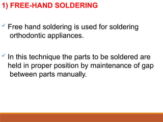 1) FREE-HAND SOLDERING
 Free hand soldering is used for soldering
orthodontic appliances.
 In this technique the parts to be soldered are
held in proper position by maintenance of gap
between parts manually.
 