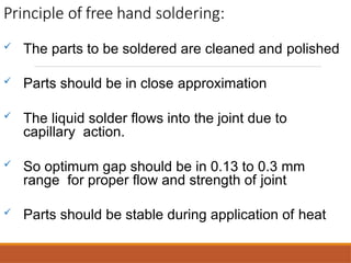 Principle of free hand soldering:
 The parts to be soldered are cleaned and polished
 Parts should be in close approximation
 The liquid solder flows into the joint due to
capillary action.
 So optimum gap should be in 0.13 to 0.3 mm
range for proper flow and strength of joint
 Parts should be stable during application of heat
 