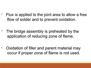  Flux is applied to the joint area to allow a free
flow of solder and to prevent oxidation.
 The bridge assembly is preheated by the
application of reducing zone of flame.
 Oxidation of filler and parent material may
occur if proper zone of flame is not used.
 
