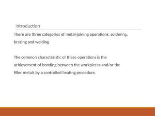 Introduction
There are three categories of metal-joining operations: soldering,
brazing and welding
The common characteristic of these operations is the
achievement of bonding between the workpieces and/or the
filler metals by a controlled heating procedure.
 
