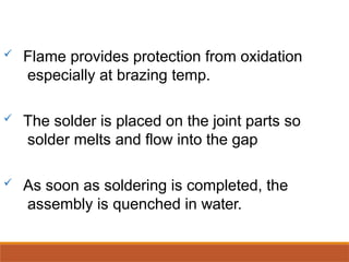  Flame provides protection from oxidation
especially at brazing temp.
 The solder is placed on the joint parts so
solder melts and flow into the gap
 As soon as soldering is completed, the
assembly is quenched in water.
 