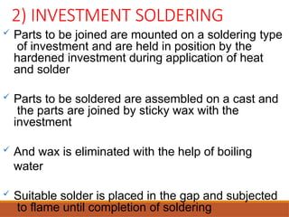 2) INVESTMENT SOLDERING
 Parts to be joined are mounted on a soldering type
of investment and are held in position by the
hardened investment during application of heat
and solder
 Parts to be soldered are assembled on a cast and
the parts are joined by sticky wax with the
investment
 And wax is eliminated with the help of boiling
water
 Suitable solder is placed in the gap and subjected
to flame until completion of soldering
 