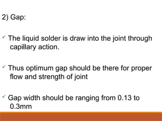 2) Gap:
 The liquid solder is draw into the joint through
capillary action.
 Thus optimum gap should be there for proper
flow and strength of joint
 Gap width should be ranging from 0.13 to
0.3mm
 