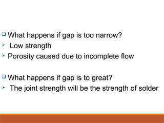  What happens if gap is too narrow?
 Low strength
 Porosity caused due to incomplete flow
 What happens if gap is to great?
 The joint strength will be the strength of solder
 