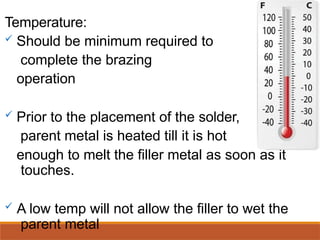 Temperature:
 Should be minimum required to
complete the brazing
operation
 Prior to the placement of the solder,
parent metal is heated till it is hot
enough to melt the filler metal as soon as it
touches.
 A low temp will not allow the filler to wet the
parent metal
 