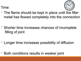 Time:
 The flame should be kept in place until the filler
metal has flowed completely into the connection
 Shorter time increases chances of incomplete
filling of joint
 Longer time increases possibility of diffusion
 Both conditions results in weaker joint
 