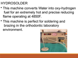 HYDROSOLDER
• This machine converts Water into oxy-hydrogen
fuel for an extremely hot and precise reducing
flame operating at 4850F.
• This machine is perfect for soldering and
brazing in the orthodontic laboratory
environment.
 