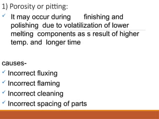 1) Porosity or pitting:
 It may occur during finishing and
polishing due to volatilization of lower
melting components as s result of higher
temp. and longer time
causes-
 Incorrect fluxing
 Incorrect flaming
 Incorrect cleaning
 Incorrect spacing of parts
 