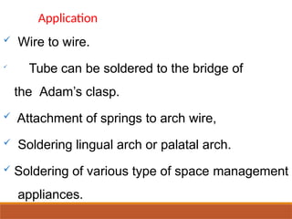  Wire to wire.

Tube can be soldered to the bridge of
the Adam’s clasp.
 Attachment of springs to arch wire,
 Soldering lingual arch or palatal arch.
 Soldering of various type of space management
appliances.
Application
 