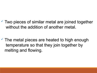  Two pieces of similar metal are joined together
without the addition of another metal.
 The metal pieces are heated to high enough
temperature so that they join together by
melting and flowing.
 
